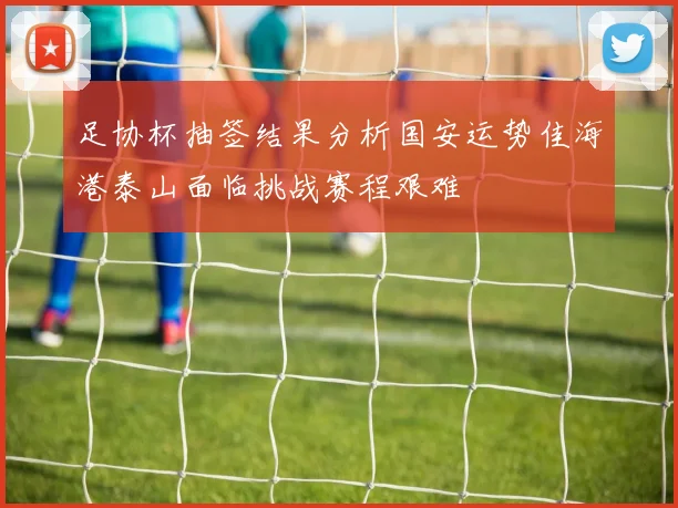 足协杯抽签结果分析国安运势佳海港泰山面临挑战赛程艰难