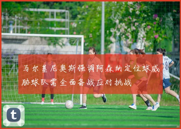 马尔基尼奥斯强调阿森纳定位球威胁球队需全面备战应对挑战