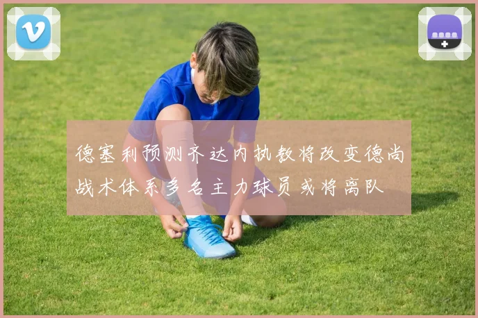德塞利预测齐达内执教将改变德尚战术体系多名主力球员或将离队