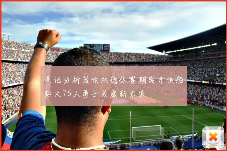 美记分析若伦纳德休赛期离开快船热火76人勇士或成新东家