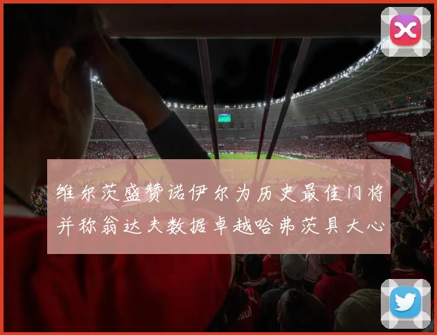 维尔茨盛赞诺伊尔为历史最佳门将并称翁达夫数据卓越哈弗茨具大心脏