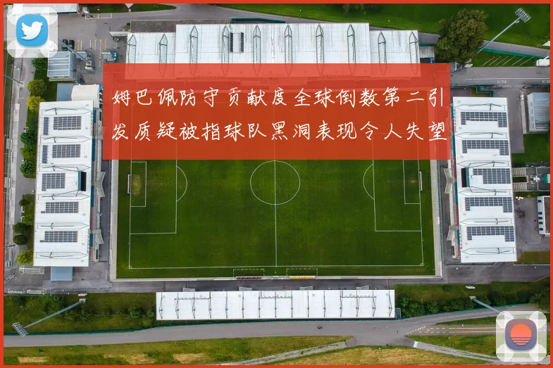 姆巴佩防守贡献度全球倒数第二引发质疑被指球队黑洞表现令人失望