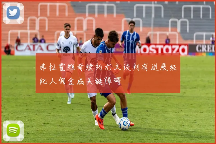 弗拉霍维奇续约尤文谈判有进展经纪人佣金成关键障碍