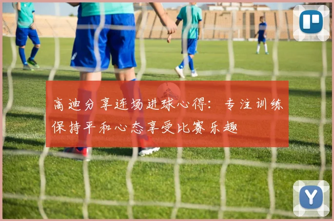 高迪分享连场进球心得：专注训练保持平和心态享受比赛乐趣