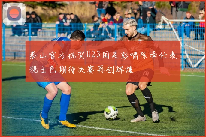 泰山官方祝贺U23国足彭啸陈泽仕表现出色期待决赛再创辉煌