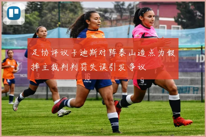 足协评议卡迪斯对阵泰山造点为假摔主裁判判罚失误引发争议