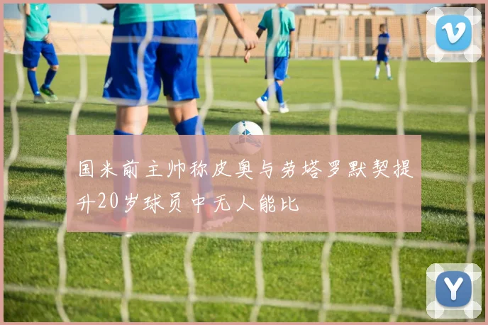 国米前主帅称皮奥与劳塔罗默契提升20岁球员中无人能比