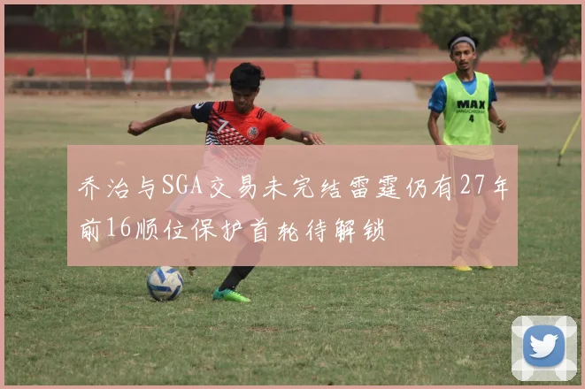 乔治与SGA交易未完结雷霆仍有27年前16顺位保护首轮待解锁